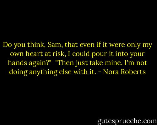 Do you think, Sam, that even if it were only my own heart at risk, I could pour it into your hands again?"<br /><br />"Then just take mine. I'm not doing anything else with it. - Nora Roberts