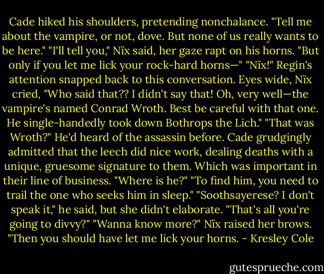 Cade hiked his shoulders, pretending nonchalance. "Tell me about the vampire, or not, dove. But none of us really wants to be here."<br />"I'll tell you," Nïx said, her gaze rapt on his horns. "But only if you let me lick your rock-hard horns—"<br />"Nïx!" Regin's attention snapped back to this conversation.<br />Eyes wide, Nïx cried, "Who said that?? I didn't say that! Oh, very well—the vampire's named Conrad Wroth. Best be careful with that one. He single-handedly took down Bothrops the Lich."<br />"That was Wroth?" He'd heard of the assassin before. Cade grudgingly admitted that the leech did nice work, dealing deaths with a unique, gruesome signature to them. Which was important in their line of business. "Where is he?"<br />"To find him, you need to trail the one who seeks him in sleep."<br />"Soothsayerese? I don't speak it," he said, but she didn't elaborate. "That's all you're going to divvy?"<br />"Wanna know more?" Nïx raised her brows. "Then you should have let me lick your horns. - Kresley Cole
