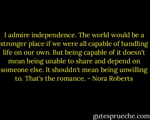 I admire independence. The world would be a stronger place if we were all capable of handling life on our own. But being capable of it doesn't mean being unable to share and depend on someone else. It shouldn't mean being unwilling to. That's the romance. - Nora Roberts