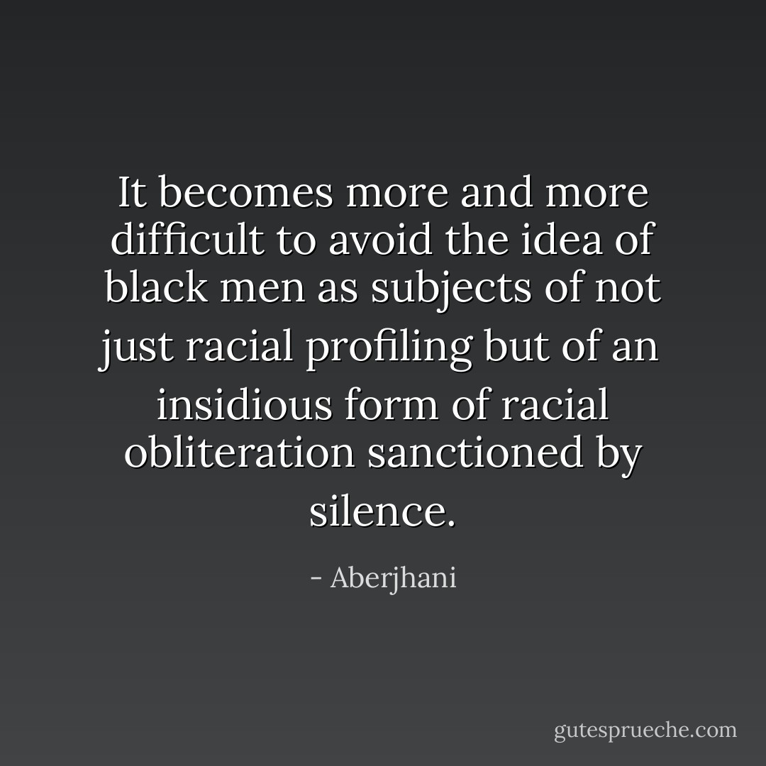 It becomes more and more difficult to avoid the idea of black men as subjects of not just racial profiling but of an insidious form of racial obliteration sanctioned by silence. - Aberjhani
