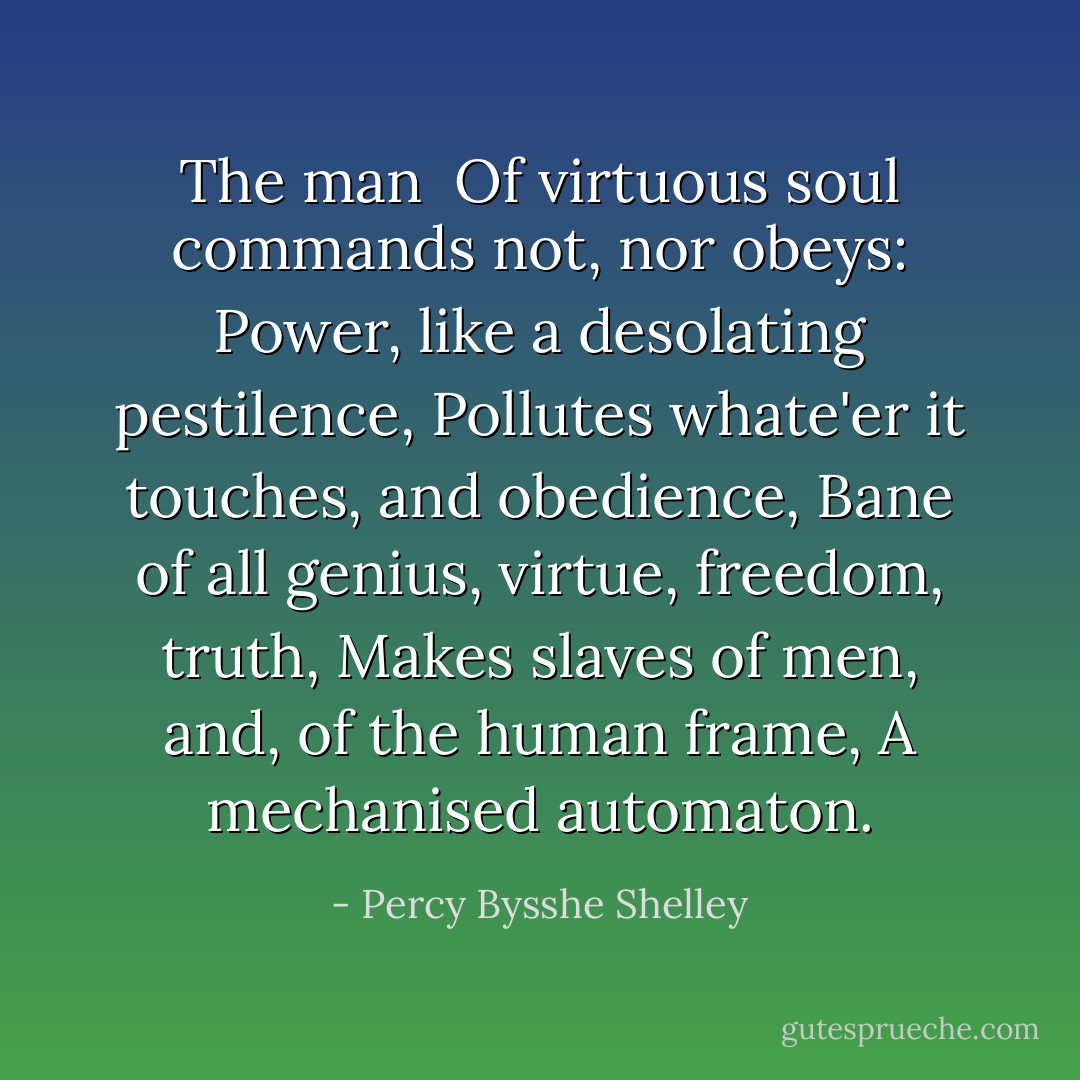 The man <br />Of virtuous soul commands not, nor obeys:<br />Power, like a desolating pestilence,<br />Pollutes whate'er it touches, and obedience,<br />Bane of all genius, virtue, freedom, truth,<br />Makes slaves of men, and, of the human frame,<br />A mechanised automaton. - Percy Bysshe Shelley