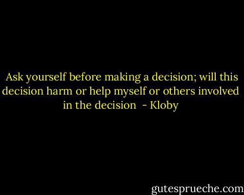  Ask yourself before making a decision; will this decision harm or help myself or others involved in the decision  - Kloby