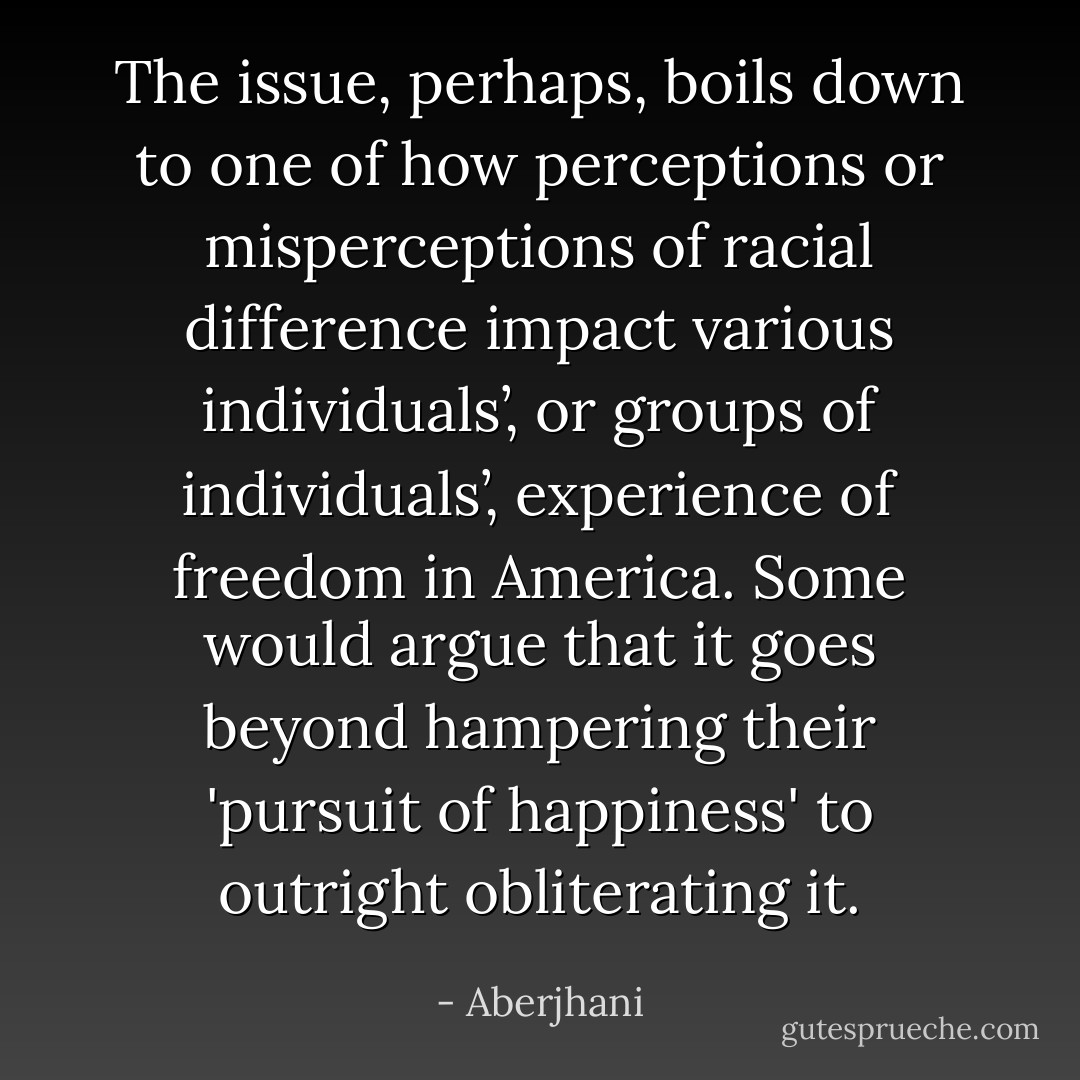 The issue, perhaps, boils down to one of how perceptions or misperceptions of racial difference impact various individuals’, or groups of individuals’, experience of freedom in America. Some would argue that it goes beyond hampering their 'pursuit of happiness' to outright obliterating it. - Aberjhani