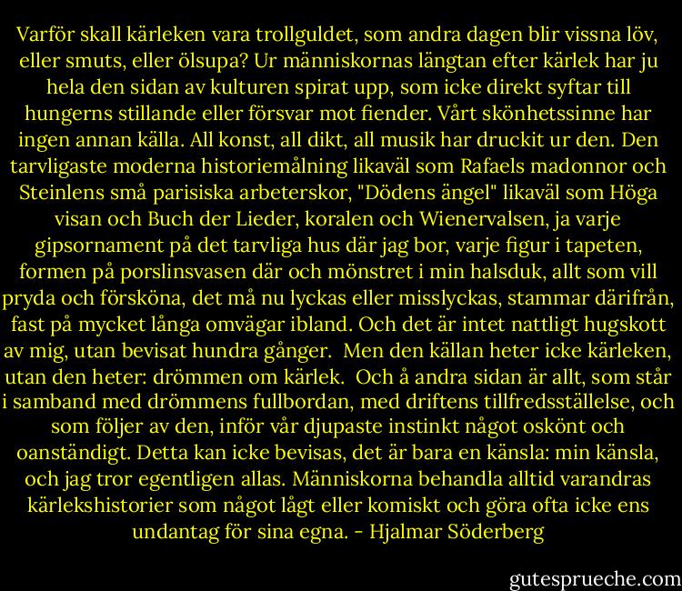 Varför skall kärleken vara trollguldet, som andra dagen blir vissna löv, eller smuts, eller ölsupa? Ur människornas längtan efter kärlek har ju hela den sidan av kulturen spirat upp, som icke direkt syftar till hungerns stillande eller försvar mot fiender. Vårt skönhetssinne har ingen annan källa. All konst, all dikt, all musik har druckit ur den. Den tarvligaste moderna historiemålning likaväl som Rafaels madonnor och Steinlens små parisiska arbeterskor, "Dödens ängel" likaväl som Höga visan och Buch der Lieder, koralen och Wienervalsen, ja varje gipsornament på det tarvliga hus där jag bor, varje figur i tapeten, formen på porslinsvasen där och mönstret i min halsduk, allt som vill pryda och försköna, det må nu lyckas eller misslyckas, stammar därifrån, fast på mycket långa omvägar ibland. Och det är intet nattligt hugskott av mig, utan bevisat hundra gånger. <br />Men den källan heter icke kärleken, utan den heter: drömmen om kärlek. <br />Och å andra sidan är allt, som står i samband med drömmens fullbordan, med driftens tillfredsställelse, och som följer av den, inför vår djupaste instinkt något oskönt och oanständigt. Detta kan icke bevisas, det är bara en känsla: min känsla, och jag tror egentligen allas. Människorna behandla alltid varandras kärlekshistorier som något lågt eller komiskt och göra ofta icke ens undantag för sina egna. - Hjalmar Söderberg