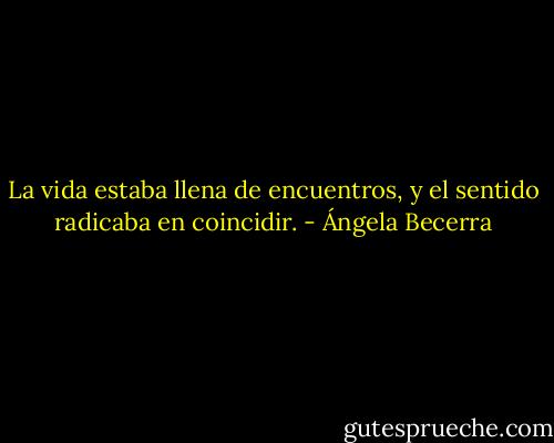 La vida estaba llena de encuentros, y el sentido radicaba en coincidir. - Ángela Becerra