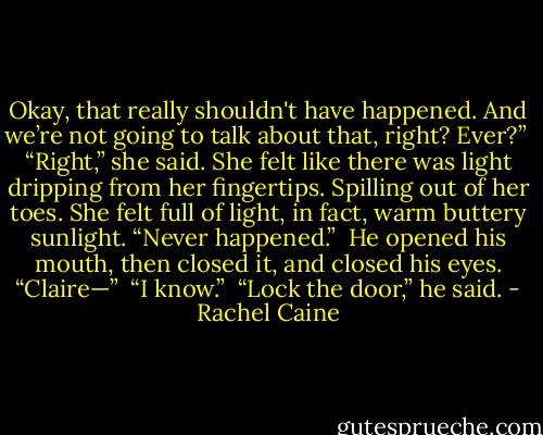 Okay, that really shouldn't have happened. And we’re not going to talk about that, right? Ever?” <br />“Right,” she said. She felt like there was light dripping from her fingertips. Spilling out of her toes. She felt full of light, in fact, warm buttery sunlight. “Never happened.” <br />He opened his mouth, then closed it, and closed his eyes. “Claire—” <br />“I know.” <br />“Lock the door,” he said. - Rachel Caine