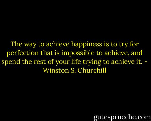 The way to achieve happiness is to try for perfection that is impossible to achieve, and spend the rest of your life trying to achieve it. - Winston S. Churchill
