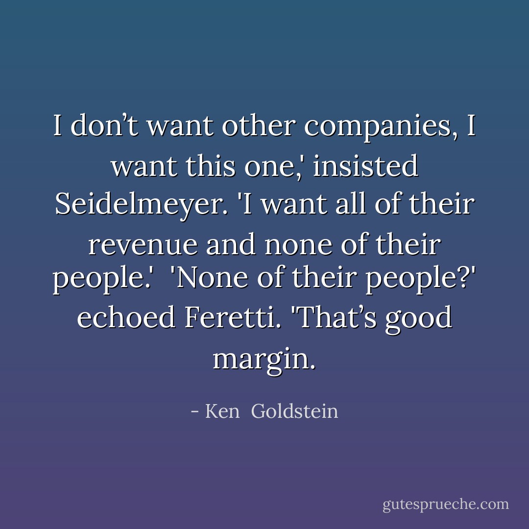 I don’t want other companies, I want this one,' insisted Seidelmeyer. 'I want all of their revenue and none of their people.'<br /><br />'None of their people?' echoed Feretti. 'That’s good margin. - Ken  Goldstein