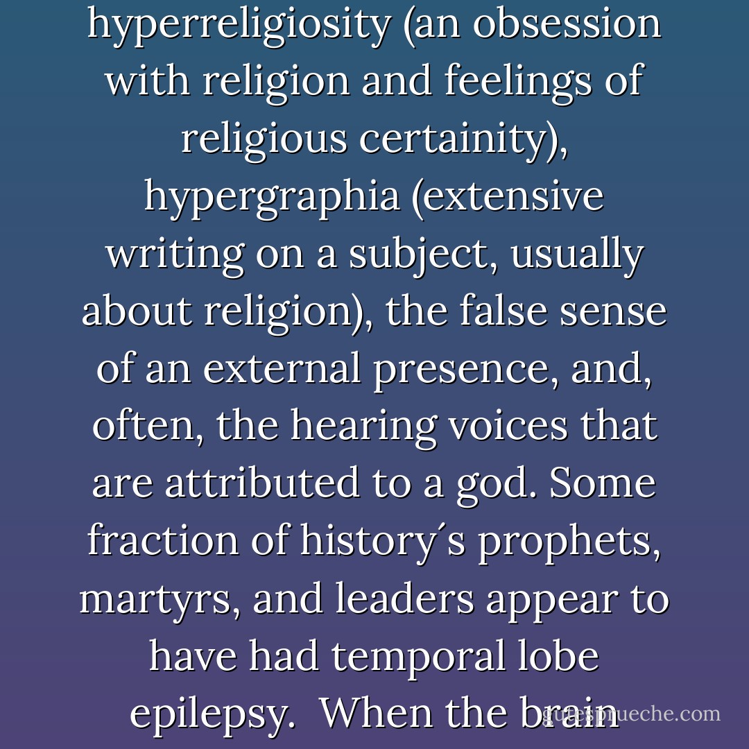 If an epileptic seizure is focused in a particular sweet spot in the temporal lobe, a person won´t have motor seizures, but instead something more subtle. The effect is something like a cognitive seizure, marked by changes of personality, hyperreligiosity (an obsession with religion and feelings of religious certainity), hypergraphia (extensive writing on a subject, usually about religion), the false sense of an external presence, and, often, the hearing voices that are attributed to a god. Some fraction of history´s prophets, martyrs, and leaders appear to have had temporal lobe epilepsy.<br /><br />When the brain activity is kindled in the right spot, people hear voices. If a physician prescribes an anti-epileptic medication, the seizures go away and the voices disappear. Our reality depends on what our biology is up to. - David Eagleman