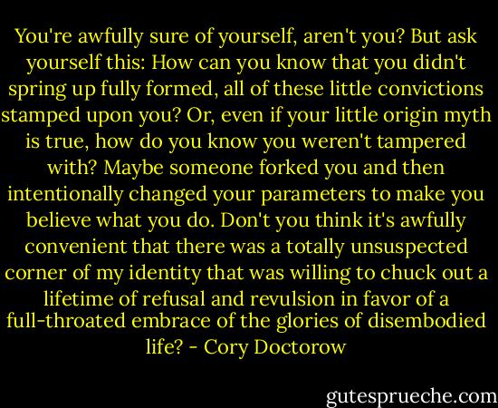 You're awfully sure of yourself, aren't you? But ask yourself this: How can you know that you didn't spring up fully formed, all of these little convictions stamped upon you? Or, even if your little origin myth is true, how do you know you weren't tampered with? Maybe someone forked you and then intentionally changed your parameters to make you believe what you do. Don't you think it's awfully convenient that there was a totally unsuspected corner of my identity that was willing to chuck out a lifetime of refusal and revulsion in favor of a full-throated embrace of the glories of disembodied life? - Cory Doctorow