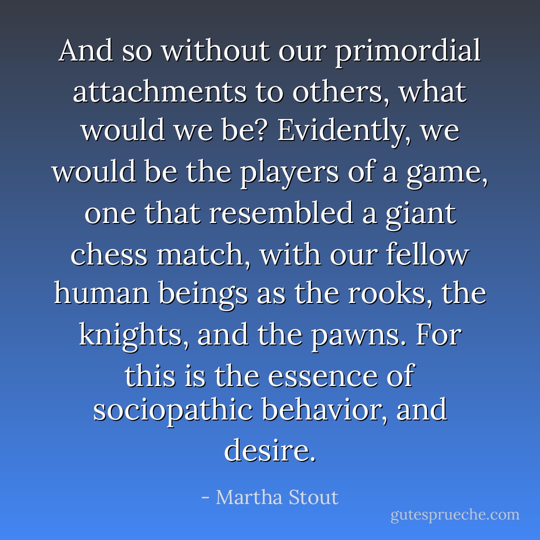 And so without our primordial attachments to others, what would we be?<br />Evidently, we would be the players of a game, one that resembled a giant chess match, with our fellow human beings as the rooks, the knights, and the pawns. For this is the essence of sociopathic behavior, and desire. - Martha Stout