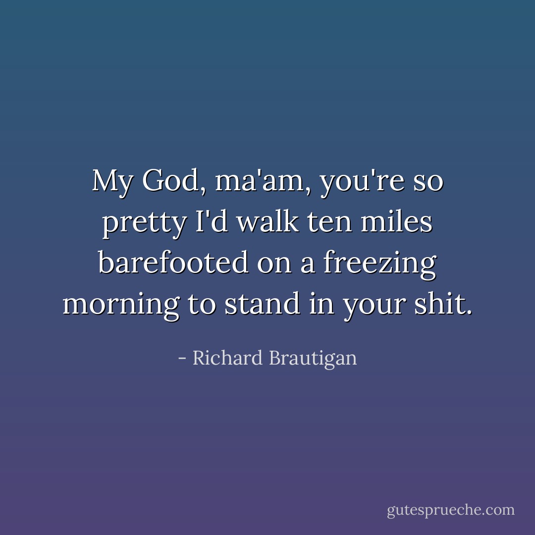 My God, ma'am, you're so pretty I'd walk ten miles barefooted on a freezing morning to stand in your shit. - Richard Brautigan
