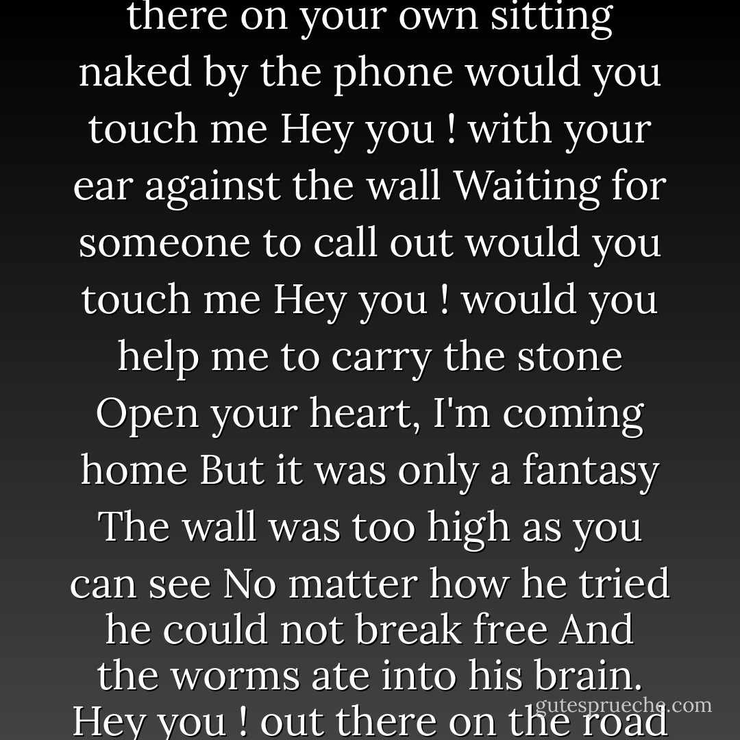 Hey you ! out there in the cold<br />Getting lonely, getting old, can you feel me<br />Hey you ! Standing in the aisles<br />With itchy feet and fading smiles, can you feel me<br />Hey you ! don't help them to bury the light<br />Don't give in without a fight.<br />Hey you ! out there on your own<br />sitting naked by the phone would you touch me<br />Hey you ! with your ear against the wall<br />Waiting for someone to call out would you touch me<br />Hey you ! would you help me to carry the stone<br />Open your heart, I'm coming home<br />But it was only a fantasy<br />The wall was too high as you can see<br />No matter how he tried he could not break free<br />And the worms ate into his brain.<br />Hey you ! out there on the road<br />Always doing what you're told, can you help me<br />Hey you ! out there beyond the wall<br />Breaking bottles in the hall, can you help me<br />Hey you ! don't tell me there's no hope at all<br />Together we stand, divided we fall. - David   Gilmour