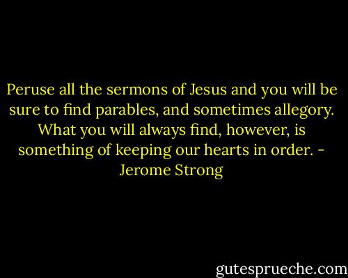 Peruse all the sermons of Jesus and you will be sure to find parables, and sometimes allegory. What you will always find, however, is something of keeping our hearts in order. - Jerome Strong