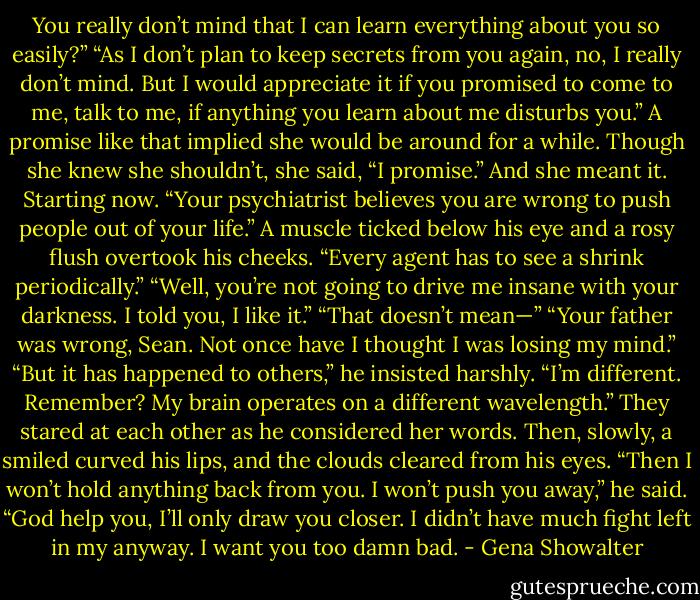You really don’t mind that I can learn everything about you so easily?”<br />“As I don’t plan to keep secrets from you again, no, I really don’t mind. But I would appreciate it if you promised to come to me, talk to me, if anything you learn about me disturbs you.”<br />A promise like that implied she would be around for a while. Though she knew she shouldn’t, she said, “I promise.” And she meant it. Starting now. “Your psychiatrist believes you are wrong to push people out of your life.”<br />A muscle ticked below his eye and a rosy flush overtook his cheeks. “Every agent has to see a shrink periodically.”<br />“Well, you’re not going to drive me insane with your darkness. I told you, I like it.”<br />“That doesn’t mean—”<br />“Your father was wrong, Sean. Not once have I thought I was losing my mind.”<br />“But it has happened to others,” he insisted harshly.<br />“I’m different. Remember? My brain operates on a different wavelength.”<br />They stared at each other as he considered her words. Then, slowly, a smiled curved his lips, and the clouds cleared from his eyes. “Then I won’t hold anything back from you. I won’t push you away,” he said. “God help you, I’ll only draw you closer. I didn’t have much fight left in my anyway. I want you too damn bad. - Gena Showalter