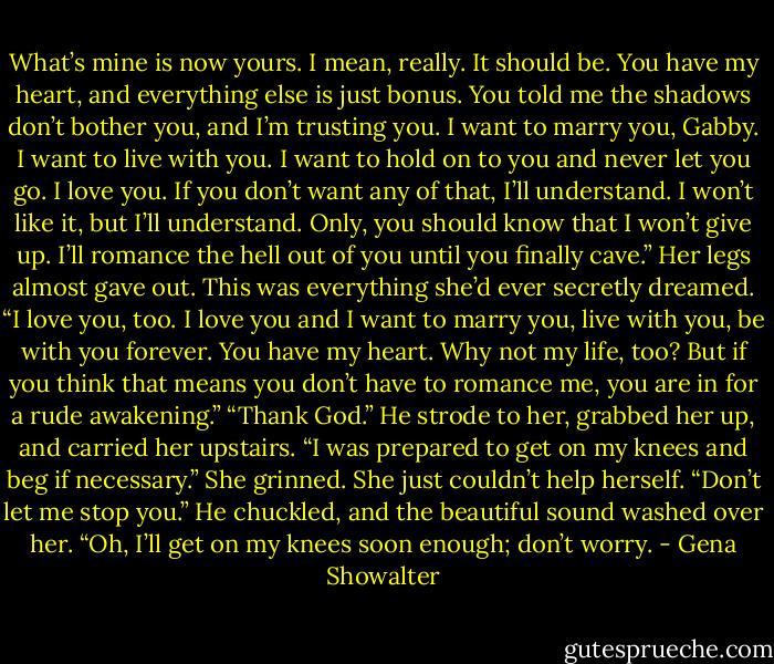 What’s mine is now yours. I mean, really. It should be. You have my heart, and everything else is just bonus. You told me the shadows don’t bother you, and I’m trusting you. I want to marry you, Gabby. I want to live with you. I want to hold on to you and never let you go. I love you. If you don’t want any of that, I’ll understand. I won’t like it, but I’ll understand. Only, you should know that I won’t give up. I’ll romance the hell out of you until you finally cave.”<br />Her legs almost gave out. This was everything she’d ever secretly dreamed. “I love you, too. I love you and I want to marry you, live with you, be with you forever. You have my heart. Why not my life, too? But if you think that means you don’t have to romance me, you are in for a rude awakening.”<br />“Thank God.” He strode to her, grabbed her up, and carried her upstairs. “I was prepared to get on my knees and beg if necessary.”<br />She grinned. She just couldn’t help herself. “Don’t let me stop you.”<br />He chuckled, and the beautiful sound washed over her. “Oh, I’ll get on my knees soon enough; don’t worry. - Gena Showalter