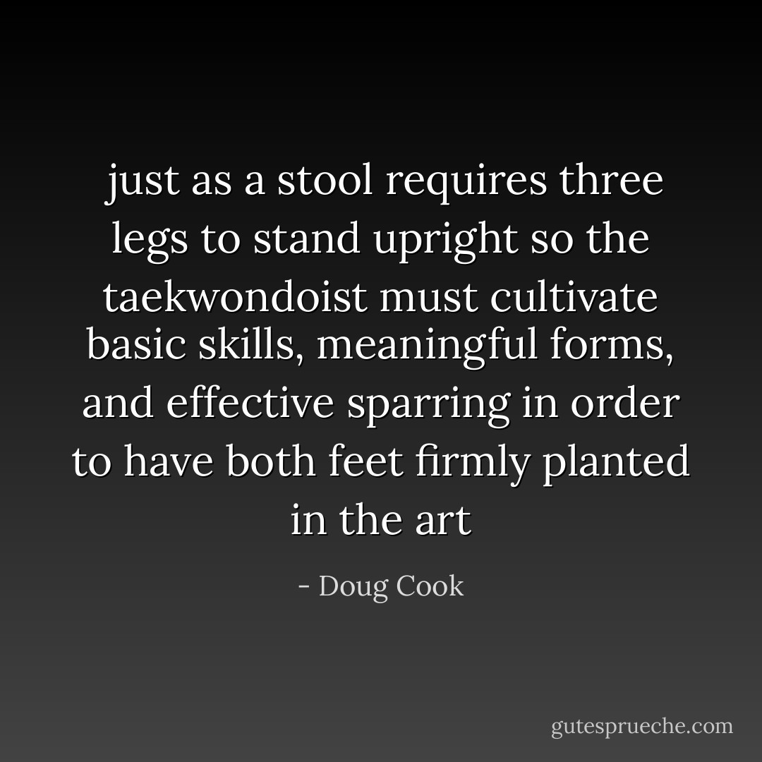  just as a stool requires three legs to stand upright so the taekwondoist must cultivate basic skills, meaningful forms, and effective sparring in order to have both feet firmly planted in the art - Doug Cook