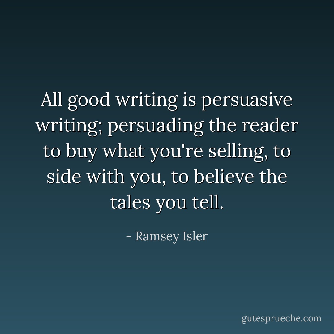 All good writing is persuasive writing; persuading the reader to buy what you're selling, to side with you, to believe the tales you tell. - Ramsey Isler