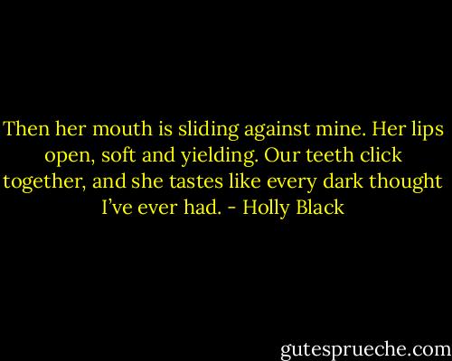 Then her mouth is sliding against mine. Her lips open, soft and yielding. Our teeth click together, and she tastes like every dark thought I’ve ever had. - Holly Black