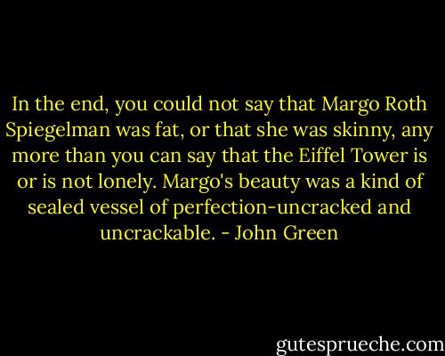 In the end, you could not say that Margo Roth Spiegelman was fat, or that she was skinny, any more than you can say that the Eiffel Tower is or is not lonely. Margo's beauty was a kind of sealed vessel of perfection-uncracked and uncrackable. - John Green