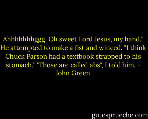 Ahhhhhhhggg. Oh sweet Lord Jesus, my hand." He attempted to make a fist and winced. "I think Chuck Parson had a textbook strapped to his stomach."<br />"Those are called abs", I told him. - John Green