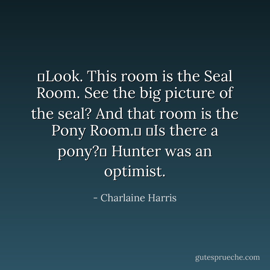 ―Look. This<br />room is the Seal Room. See the big picture of the seal? And that room is the Pony Room.‖<br />―Is there a pony?‖ Hunter was an optimist. - Charlaine Harris
