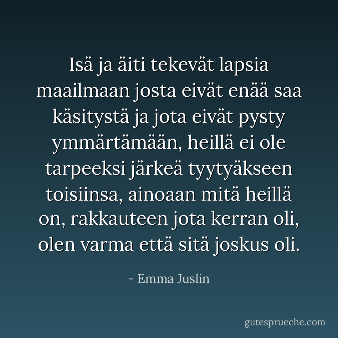Isä ja äiti tekevät lapsia maailmaan josta eivät enää saa käsitystä ja jota eivät pysty ymmärtämään, heillä ei ole tarpeeksi järkeä tyytyäkseen toisiinsa, ainoaan mitä heillä on, rakkauteen jota kerran oli, olen varma että sitä joskus oli. - Emma Juslin