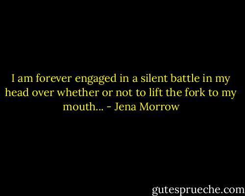 I am forever engaged in a silent battle in my head over whether or not to lift the fork to my mouth... - Jena Morrow
