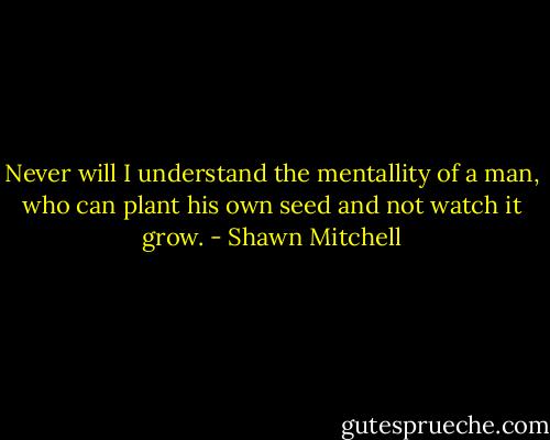 Never will I understand the mentallity of a man, who can plant his own seed and not watch it grow. - Shawn Mitchell
