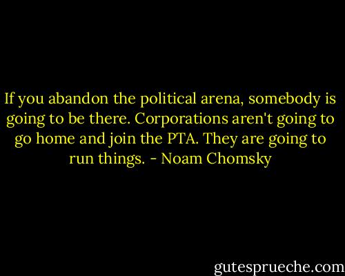 If you abandon the political arena, somebody is going to be there. Corporations aren't going to go home and join the PTA. They are going to run things. - Noam Chomsky