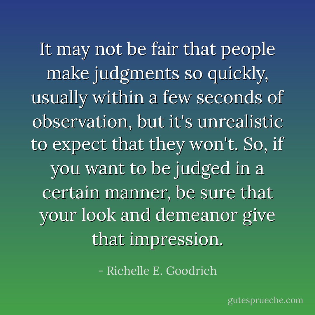 It may not be fair that people make judgments so quickly, usually within a few seconds of observation, but it's unrealistic to expect that they won't. So, if you want to be judged in a certain manner, be sure that your look and demeanor give that impression. - Richelle E. Goodrich