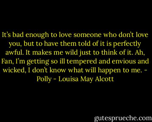 It’s bad enough to love someone who don’t love you, but to have them told of it is perfectly awful. It makes me wild just to think of it. Ah, Fan, I’m getting so ill tempered and envious and wicked, I don’t know what will happen to me. - Polly - Louisa May Alcott