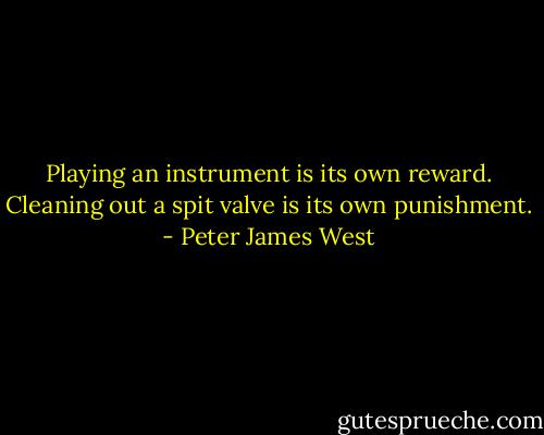 Playing an instrument is its own reward.<br />Cleaning out a spit valve is its own punishment. - Peter James West
