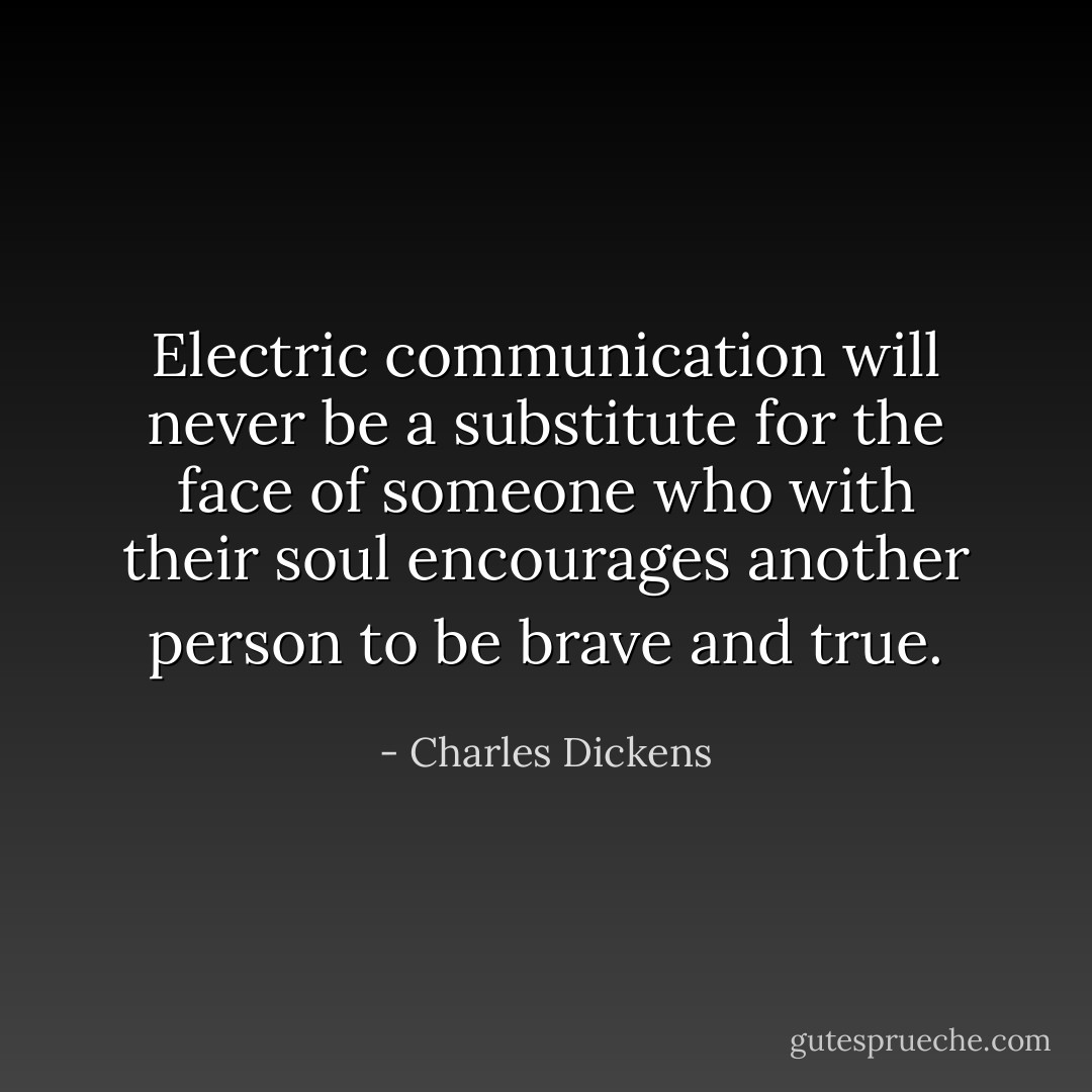 Electric communication will never be a substitute for the face of someone who with their soul encourages another person to be brave and true. - Charles Dickens