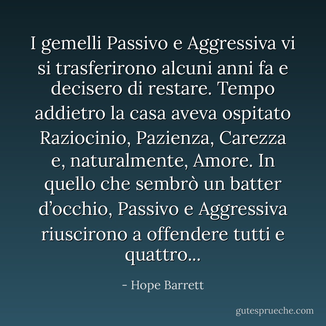 I gemelli Passivo e Aggressiva vi si trasferirono alcuni anni fa e decisero di restare. Tempo addietro la casa aveva ospitato Raziocinio, Pazienza, Carezza e, naturalmente, Amore. In quello che sembrò un batter d’occhio, Passivo e Aggressiva riuscirono a offendere tutti e quattro... - Hope Barrett