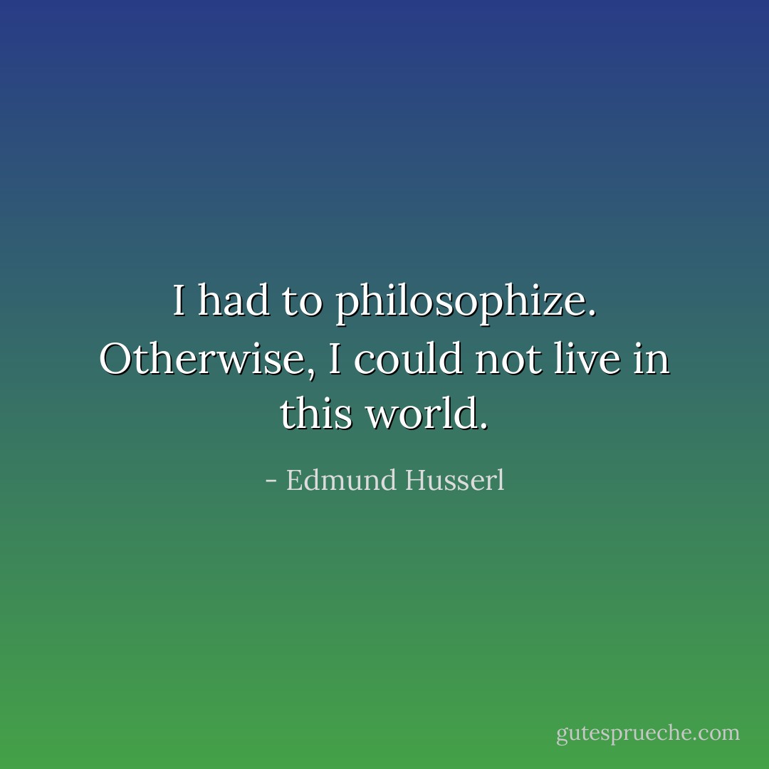 I had to philosophize. Otherwise, I could not live in this world. - Edmund Husserl
