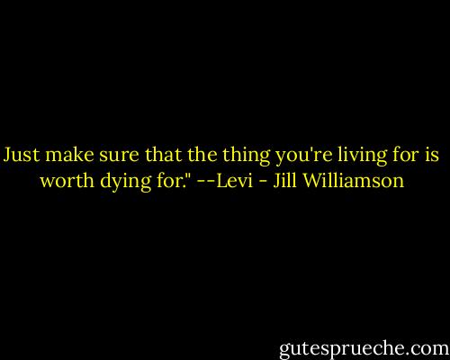 Just make sure that the thing you're living for is worth dying for." --Levi - Jill Williamson