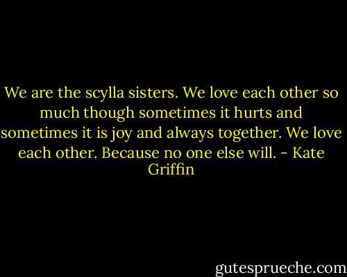 We are<br />the scylla sisters.<br />We love<br />each other<br />so much<br />though sometimes it hurts<br />and sometimes it is joy<br />and always<br />together.<br />We love each other.<br />Because no one else will. - Kate Griffin