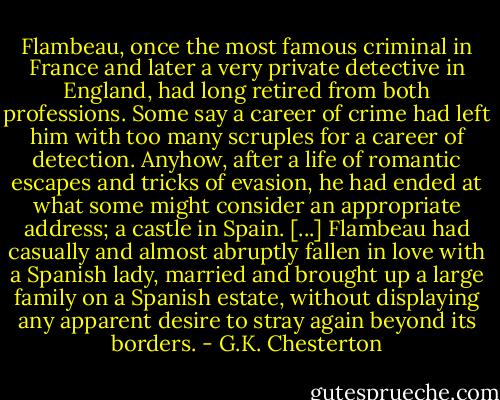 Flambeau, once the most famous criminal in France and later a very private detective in England, had long retired from both professions. Some say a career of crime had left him with too many scruples for a career of detection. Anyhow, after a life of romantic escapes and tricks of evasion, he had ended at what some might consider an appropriate address; a castle in Spain. [...] Flambeau had casually and almost abruptly fallen in love with a Spanish lady, married and brought up a large family on a Spanish estate, without displaying any apparent desire to stray again beyond its borders. - G.K. Chesterton