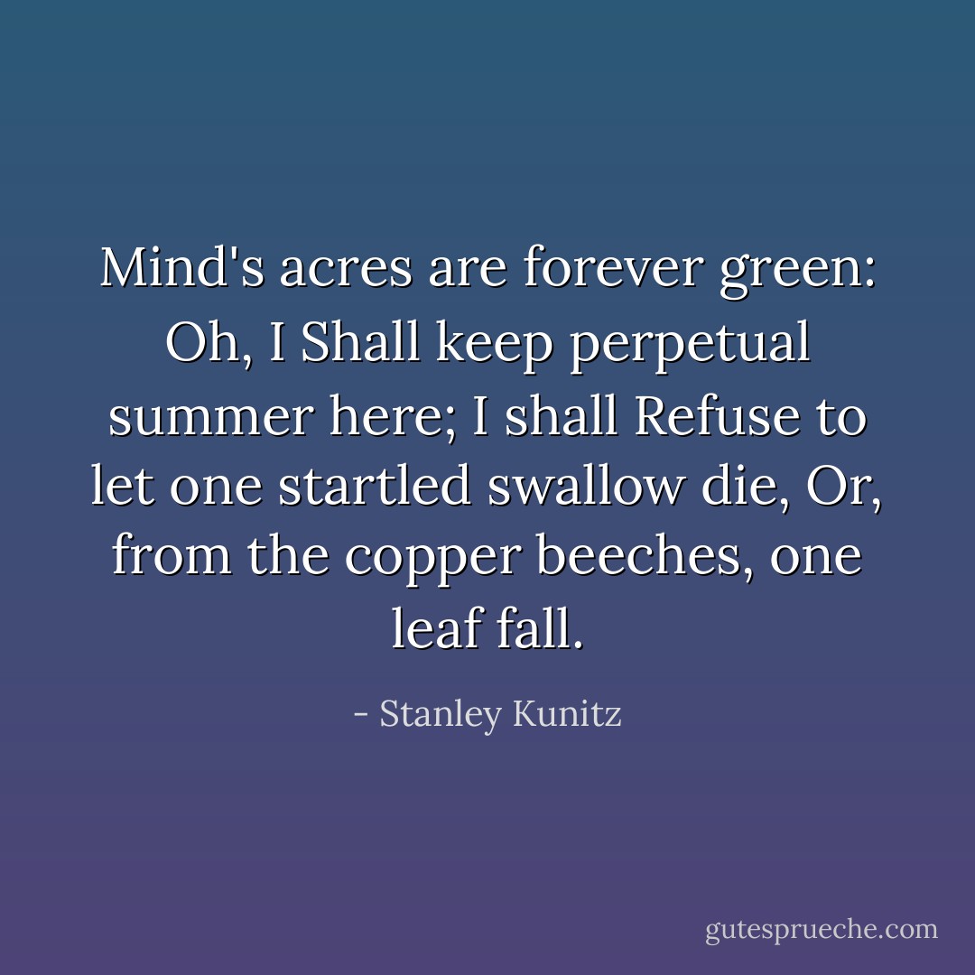 Mind's acres are forever green: Oh, I<br />Shall keep perpetual summer here; I shall<br />Refuse to let one startled swallow die,<br />Or, from the copper beeches, one leaf fall. - Stanley Kunitz