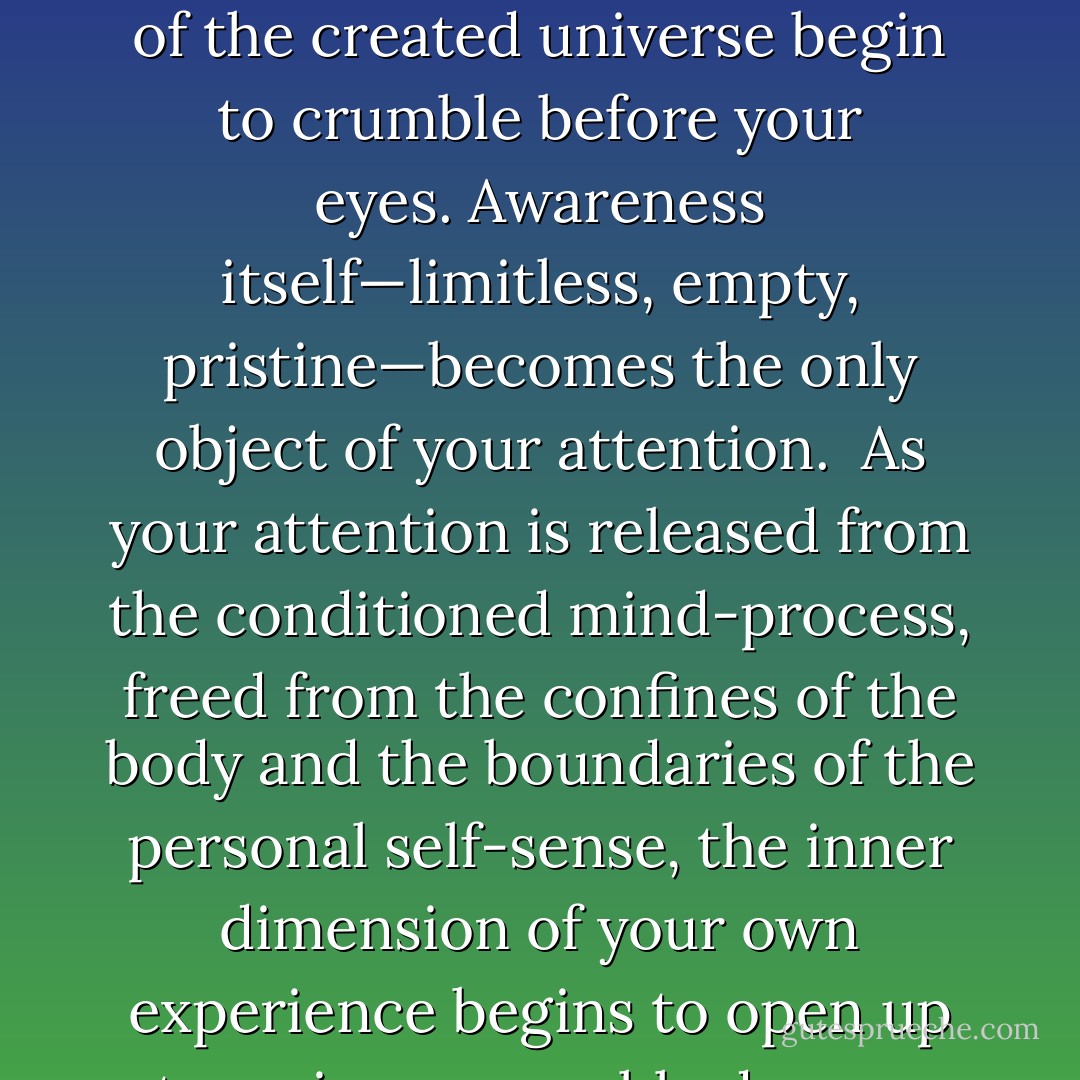 In order to answer the question “Who am I?”, in order to go back to before the beginning within your own experience, you have to put your attention on the deepest sense of what it feels like to be yourself right now, and simultaneously let everything else go. Letting go means falling so deeply into yourself that all that is left is empty space.<br /><br />To discover that infinite depth in your own self, you must find a way to enter into a deep state of meditation—so deep that your awareness of thought moves into the background and eventually disappears. As your awareness detaches itself from the thought-stream, your identification with emotion and memory begins to fall away. When awareness of thought disappears, awareness of the passing of time disappears along with it. If you keep penetrating into the infinite depths of your own self, even your awareness of your own physical form will disappear.<br /><br />If you go deep enough, letting your attention expand and release from all objects in consciousness, you will find that all the structures of the created universe begin to crumble before your eyes. Awareness itself—limitless, empty, pristine—becomes the only object of your attention.<br /><br />As your attention is released from the conditioned mind-process, freed from the confines of the body and the boundaries of the personal self-sense, the inner dimension of your own experience begins to open up to an immeasurable degree. Imagine that you have been fast asleep in a small, dark chamber, then suddenly awaken to find yourself floating in the infinite expanse of a vast, peaceful ocean. That’s what this journey to the depths of your own self feels like. You become aware of a limitless dimension that you did not even know was there. Moments before, you may have experienced yourself as being trapped, a prisoner of your body, mind, and emotions. But when you awaken to this new dimension, all sense of confinement disappears. You find yourself resting in, and as, boundless empty space.<br /><br />In that empty space, the mind is completely still; there is no time, no memory, not even a trace of personal history. And the deeper you fall into that space, the more everything will continue to fall away, until finally all that will be left is you. When you let absolutely everything go—body, mind, memory, and time—you will find, miraculously, that you still exist. In fact, in the end, you discover that all that exists is you! - Andrew Cohen