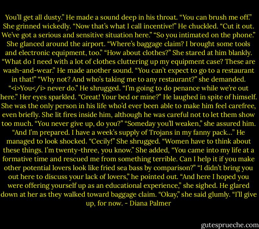 You’ll get all dusty.”<br />He made a sound deep in his throat. “You can brush me off.”<br />She grinned wickedly. “Now that’s what I call incentive!”<br />He chuckled. “Cut it out. We’ve got a serious and sensitive situation here.”<br />“So you intimated on the phone.” She glanced around the airport. “Where’s baggage claim? I brought some tools and electronic equipment, too.”<br />“How about clothes?”<br />She stared at him blankly. “What do I need with a lot of clothes cluttering up my equipment case? These are wash-and-wear.”<br />He made another sound. “You can’t expect to go to a restaurant in that!”<br />“Why not? And who’s taking me to any restaurant?” she demanded. “<i>You</i> never do.”<br />He shrugged. “I’m going to do penance while we’re out here.”<br />Her eyes sparkled. “Great! Your bed or mine?”<br />He laughed in spite of himself. She was the only person in his life who’d ever been able to make him feel carefree, even briefly. She lit fires inside him, although he was careful not to let them show too much. “You never give up, do you?”<br />“Someday you’ll weaken,” she assured him. “And I’m prepared. I have a week’s supply of Trojans in my fanny pack…”<br />He managed to look shocked. “Cecily!”<br />She shrugged. “Women have to think about these things. I’m twenty-three, you know.” She added, “You came into my life at a formative time and rescued me from something terrible. Can I help it if you make other potential lovers look like fried sea bass by comparison?”<br />“I didn’t bring you out here to discuss your lack of lovers,” he pointed out.<br />“And here I hoped you were offering yourself up as an educational experience,” she sighed.<br />He glared down at her as they walked toward baggage claim.<br />“Okay,” she said glumly. “I’ll give up, for now. - Diana Palmer