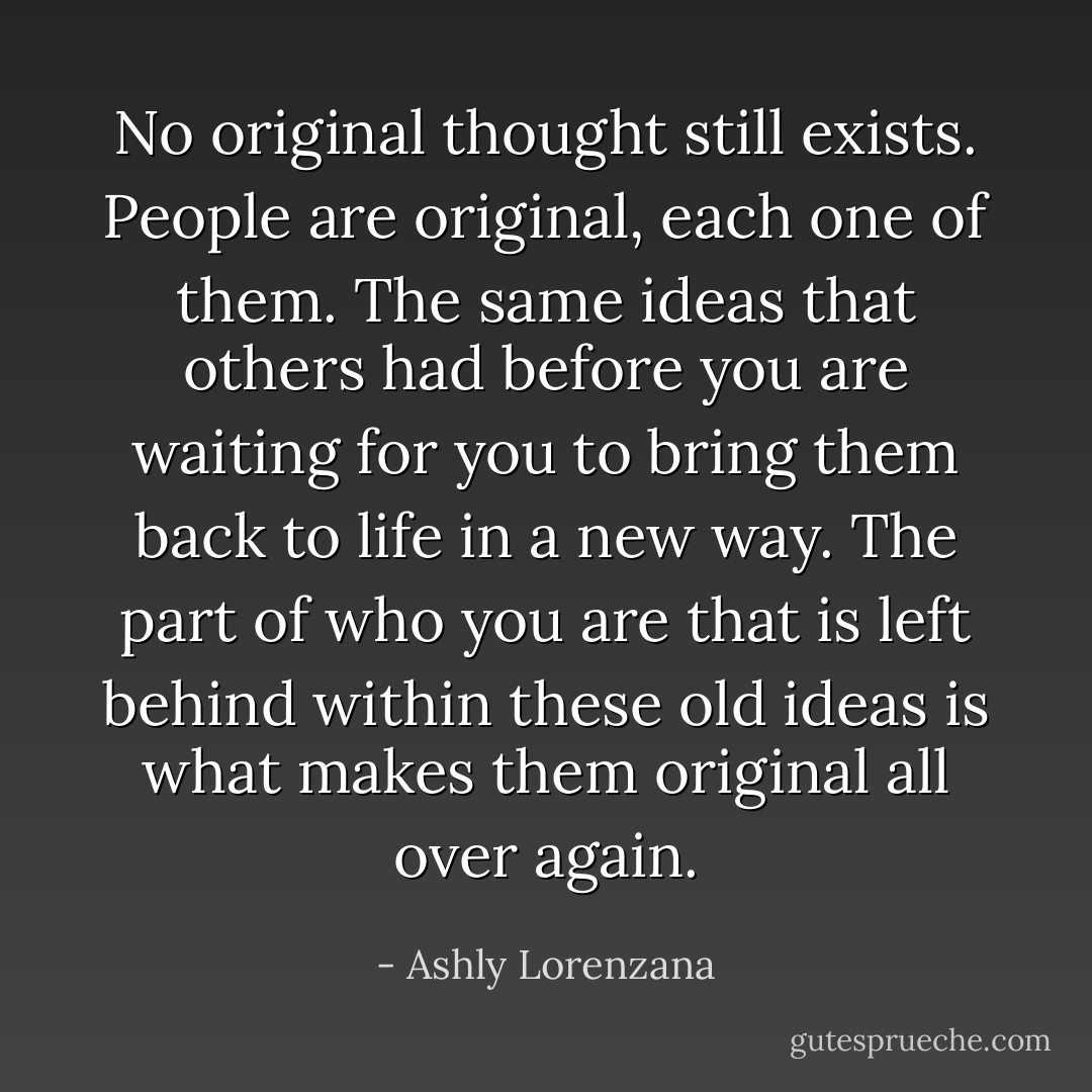 No original thought still exists. People are original, each one of them. The same ideas that others had before you are waiting for you to bring them back to life in a new way. The part of who you are that is left behind within these old ideas is what makes them original all over again. - Ashly Lorenzana