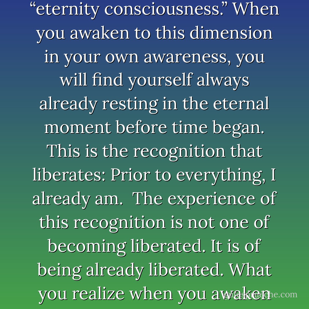 Scientists tell us that when time began, fourteen billion years ago, something came from nothing. When you awake to the ground of Being, you realize that when something came from nothing, the nothing didn’t disappear. That unmanifest, unborn dimension is the ever-present ground out of which everything is still arising in every moment. It is what the Buddha called “the deathless,” and what others call “eternity consciousness.” When you awaken to this dimension in your own awareness, you will find yourself always already resting in the eternal moment before time began. This is the recognition that liberates: Prior to everything, I already am.<br /><br />The experience of this recognition is not one of becoming liberated. It is of being already liberated. What you realize when you awaken to that ground is that there is a part of each and every one of us that is already free—from everything. That part of yourself, which is the ground of Being, has never been bound, trapped, or limited in any way. That’s the part of yourself that I want you to discover. It’s not the part of yourself that needs to become free. It is already free, right now. - Andrew Cohen