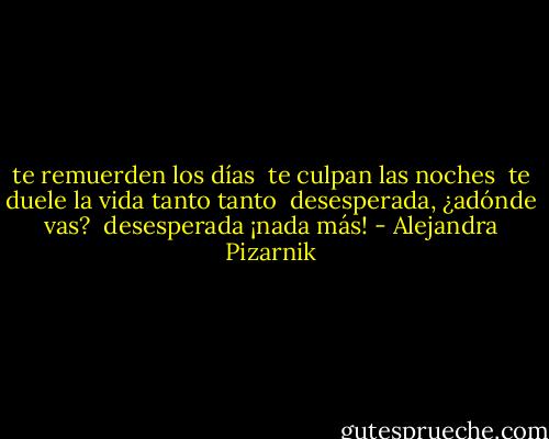 te remuerden los días <br />te culpan las noches <br />te duele la vida tanto tanto <br />desesperada, ¿adónde vas? <br />desesperada ¡nada más! - Alejandra Pizarnik