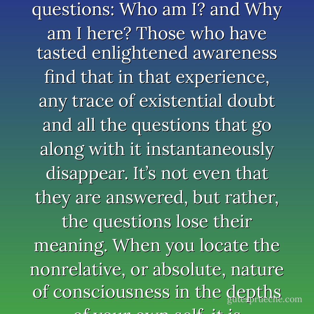 The secret of enlightenment is the absolute, unequivocal conviction that it exists.<br /><br />What does that mean? It means you have discovered an unshakable confidence in the fact of nonduality—in the perennial mystical revelation that IT IS . . . and I AM THAT. A confidence in that which can never be seen or known is the very ground of the enlightened state. Being is ungraspable, it’s unknowable, it’s ever elusive, and yet it is the only place you can find true confidence in life. Why? Because it is the very source of life itself.<br /><br />The conscious experience of Being, which is what enlightenment is, has always been the ultimate answer to the most fundamental spiritual questions: Who am I? and Why am I here? Those who have tasted enlightened awareness find that in that experience, any trace of existential doubt and all the questions that go along with it instantaneously disappear. It’s not even that they are answered, but rather, the questions lose their meaning. When you locate the nonrelative, or absolute, nature of consciousness in the depths of your own self, it is experienced as a clarity that is empty of content; a weightiness that is full of nothing in particular; a profound knowing that dissolves all questions. In that questionless state, you find yourself profoundly rooted and radically free, supported by an absolute confidence in the knowing of no-thing that changes everything. The experience of that empty ground is the answer—the one answer that always liberates each and every one of us. You simply know, unequivocally, before thought, that I am. That’s the only answer: I AM. There is no why. - Andrew Cohen
