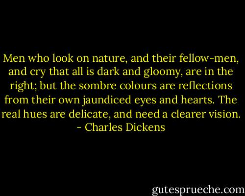 Men who look on nature, and their fellow-men, and cry that all is dark and gloomy, are in the right; but the sombre colours are reflections from their own jaundiced eyes and hearts. The real hues are delicate, and need a clearer vision. - Charles Dickens