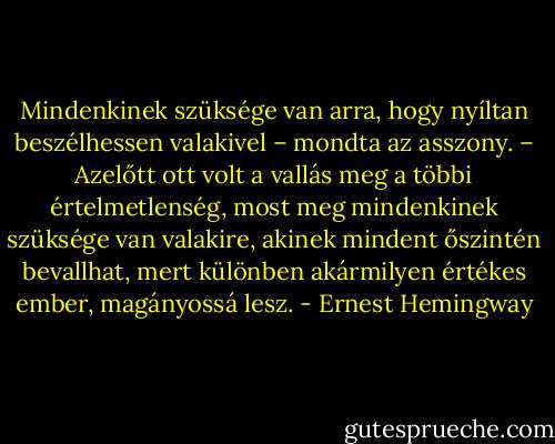 Mindenkinek szüksége van arra, hogy nyíltan beszélhessen valakivel – mondta az asszony. – Azelőtt ott volt a vallás meg a többi értelmetlenség, most meg mindenkinek szüksége van valakire, akinek mindent őszintén bevallhat, mert különben akármilyen értékes ember, magányossá lesz. - Ernest Hemingway