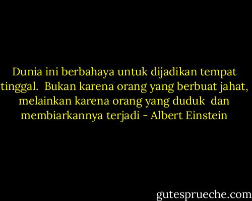 Dunia ini berbahaya untuk dijadikan tempat tinggal. <br />Bukan karena orang yang berbuat jahat, melainkan karena orang yang duduk <br />dan membiarkannya terjadi - Albert Einstein