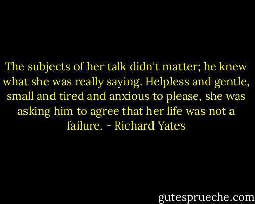 The subjects of her talk didn't matter; he knew what she was really saying. Helpless and gentle, small and tired and anxious to please, she was asking him to agree that her life was not a failure. - Richard Yates